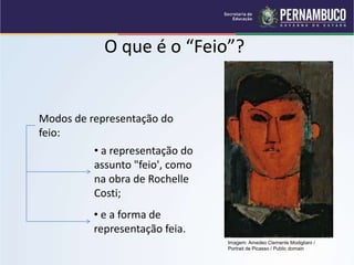 O que é o “Feio”?
Modos de representação do
feio:
• a representação do
assunto "feio', como
na obra de Rochelle
Costi;
• e a forma de
representação feia.
Imagem: Amedeo Clemente Modigliani /
Portrait de Picasso / Public domain
 