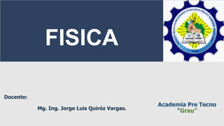 Academia Pre Tecno
“Grau”
FISICA
Docente:
Mg. Ing. Jorge Luis Quiróz Vargas.
 