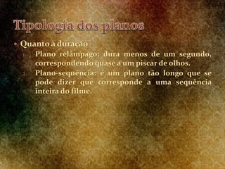  Quanto à duração
1. Plano relâmpago: dura menos de um segundo,
correspondendo quase a um piscar de olhos.
2. Plano-sequência: é um plano tão longo que se
pode dizer que corresponde a uma sequência
inteira do filme.
 