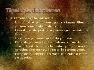  Quanto ao ângulo horizontal
1. Frontal: é o plano em que a câmara filma o
personagem ou objeto de frente.
2. Lateral (ou de perfil): o personagem é visto de
lado.
3. Traseiro: o personagem é visto por trás.
4. Plano de 3/4: ângulo intermediário entre o frontal
e o lateral (assim chamado porque mostra
aproximadamente 3/4 do rosto do personagem).
5. Plano de 1/4: ângulo intermediário entre o lateral
e o traseiro.
 