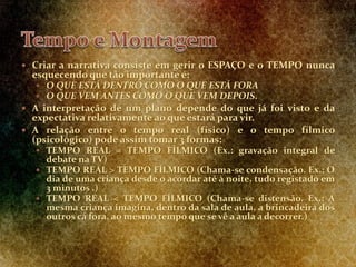  Criar a narrativa consiste em gerir o ESPAÇO e o TEMPO nunca
esquecendo que tão importante é:
 O QUE ESTÁ DENTRO COMO O QUE ESTÁ FORA
 O QUE VEM ANTES COMO O QUE VEM DEPOIS.
 A interpretação de um plano depende do que já foi visto e da
expectativa relativamente ao que estará para vir.
 A relação entre o tempo real (físico) e o tempo fílmico
(psicológico) pode assim tomar 3 formas:
 TEMPO REAL = TEMPO FÍLMICO (Ex.: gravação integral de
debate na TV)
 TEMPO REAL > TEMPO FÍLMICO (Chama-se condensação. Ex.: O
dia de uma criança desde o acordar até à noite, tudo registado em
3 minutos .)
 TEMPO REAL < TEMPO FÍLMICO (Chama-se distensão. Ex.: A
mesma criança imagina, dentro da sala de aula, a brincadeira dos
outros cá fora, ao mesmo tempo que se vê a aula a decorrer.)
 