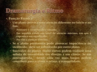  Função Rítmica.
 Um plano provoca uma atenção diferente no início e no
fim:
 Primeiro é reconhecido e situado;
 Em seguida existe um nível de atenção máximo, em que é
captado o seu significado;
 Por fim a atenção diminui.
 Se o plano permanece pode provocar impaciência ou
incómodo - deve ser substituído por outro plano.
 Sucessões de planos muito curtos podem traduzir uma
subida de intensidade em direção a um clímax. Se em
contrapartida, forem cada vez mais longos podem
contribuir para a calma, o relaxe, a tranquilidade.
 