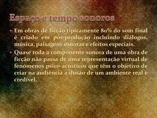  Em obras de ficção tipicamente 80% do som final
é criado em pós-produção incluindo diálogos,
música, paisagens sonoras e efeitos especiais.
 Quase toda a componente sonora de uma obra de
ficção não passa de uma representação virtual de
fenómenos psico-acústicos que têm o objetivo de
criar na audiência a ilusão de um ambiente real e
credível.
 