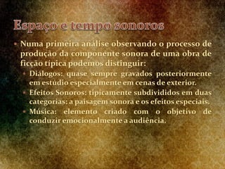  Numa primeira análise observando o processo de
produção da componente sonora de uma obra de
ficção típica podemos distinguir:
 Diálogos: quase sempre gravados posteriormente
em estúdio especialmente em cenas de exterior.
 Efeitos Sonoros: tipicamente subdivididos em duas
categorias: a paisagem sonora e os efeitos especiais.
 Música: elemento criado com o objetivo de
conduzir emocionalmente a audiência.
 