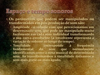  Os parâmetros que podem ser manipulados ou
transformados em pós-produção de som são:
 Amplitude - o volume com que percecionamos um
determinado som, que pode ser manipulado muito
facilmente em cada som individual transformando
a sua curva envolvente (a envolvente representa a
variação de volume ao longo do tempo).
 Tonalidade - corresponde à frequência
fundamental do som que normalmente
identificamos como a nota musical de determinado
som. Ao transformarmos a tonalidade tornamos o
som mais grave ou mais agudo.
 