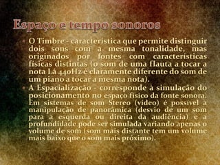  O Timbre - característica que permite distinguir
dois sons com a mesma tonalidade, mas
originados por fontes com características
físicas distintas (o som de uma flauta a tocar a
nota Lá 440Hz é claramente diferente do som de
um piano a tocar a mesma nota).
 A Espacialização - corresponde à simulação do
posicionamento no espaço físico da fonte sonora.
Em sistemas de som Stereo (vídeo) é possível a
manipulação de panorâmica (desvio de um som
para a esquerda ou direita da audiência) e a
profundidade pode ser simulada variando apenas o
volume de som (som mais distante tem um volume
mais baixo que o som mais próximo).
 
