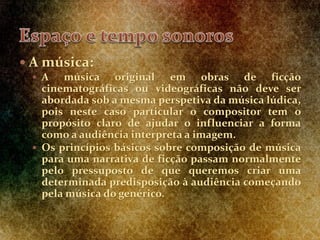  A música:
 A música original em obras de ficção
cinematográficas ou videográficas não deve ser
abordada sob a mesma perspetiva da música lúdica,
pois neste caso particular o compositor tem o
propósito claro de ajudar o influenciar a forma
como a audiência interpreta a imagem.
 Os princípios básicos sobre composição de música
para uma narrativa de ficção passam normalmente
pelo pressuposto de que queremos criar uma
determinada predisposição à audiência começando
pela música do genérico.
 