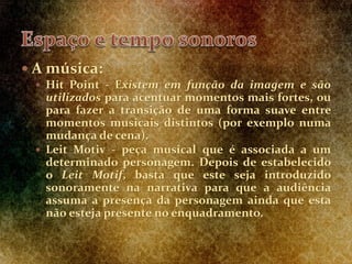  A música:
 Hit Point - Existem em função da imagem e são
utilizados para acentuar momentos mais fortes, ou
para fazer a transição de uma forma suave entre
momentos musicais distintos (por exemplo numa
mudança de cena).
 Leit Motiv - peça musical que é associada a um
determinado personagem. Depois de estabelecido
o Leit Motif, basta que este seja introduzido
sonoramente na narrativa para que a audiência
assuma a presença da personagem ainda que esta
não esteja presente no enquadramento.
 