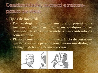  Tipos de Raccord:
 Por analogia - quando um plano possui uma
imagem, objeto, cor, figura ou qualquer outro
conteúdo da cena que remete a um conteúdo da
cena anterior.
 Plano e contra-plano - uma sequência de cenas em
que dois ou mais personagens travam um diálogo e
a imagem deles se alterna no écran.
 