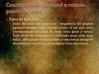  Tipos de Raccord:
 Faux Reccord ou Jump Cut - Sequência de planos
aparentemente sem conexão entre si ou sem uma
continuidade na ação de uma cena para a outra.
Este efeito de montagem é utilizado para criar mau
estar, obrigando o espectador a relacionar imagens
desconexas ou criar a sua própria visão das cenas.
 