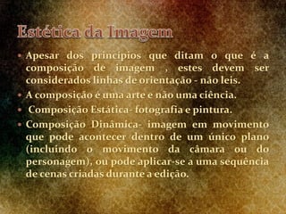  Apesar dos princípios que ditam o que é a
composição de imagem , estes devem ser
considerados linhas de orientação - não leis.
 A composição é uma arte e não uma ciência.
 Composição Estática- fotografia e pintura.
 Composição Dinâmica- imagem em movimento
que pode acontecer dentro de um único plano
(incluindo o movimento da câmara ou do
personagem), ou pode aplicar-se a uma sequência
de cenas criadas durante a edição.
 