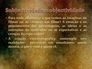  Para onde olhamos e o que vemos ao imaginar, ao
filmar ou ao visionar um filme? A emoção e os
pensamentos das personagens, as ideias e as
intenções do realizador ou as expectativas e as
crenças do espectador?
 A criação cinematográfica contempla três
realidades percetivas em simultâneo: quem
mostra, o que é visto e quem vê.
 
