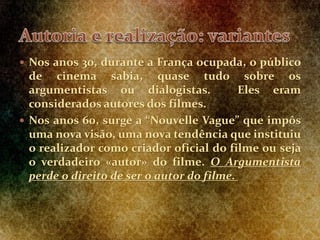  Nos anos 30, durante a França ocupada, o público
de cinema sabia, quase tudo sobre os
argumentistas ou dialogistas. Eles eram
considerados autores dos filmes.
 Nos anos 60, surge a “Nouvelle Vague” que impôs
uma nova visão, uma nova tendência que instituiu
o realizador como criador oficial do filme ou seja
o verdadeiro «autor» do filme. O Argumentista
perde o direito de ser o autor do filme.
 