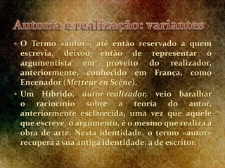 O Termo «autor», até então reservado a quem
escrevia, deixou então de representar o
argumentista em proveito do realizador,
anteriormente, conhecido em França, como
Encenador (Metteur en Scène).
 Um Híbrido, autor-realizador, veio baralhar
o raciocínio sobre a teoria do autor,
anteriormente esclarecida, uma vez que aquele
que escreve, o argumento, é o mesmo que realiza a
obra de arte. Nesta identidade, o termo «autor»
recupera a sua antiga identidade, a de escritor.
 