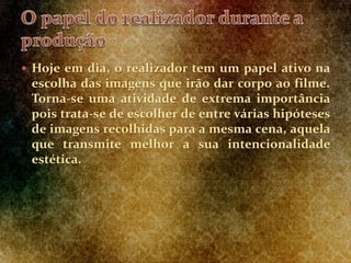  Hoje em dia, o realizador tem um papel ativo na
escolha das imagens que irão dar corpo ao filme.
Torna-se uma atividade de extrema importância
pois trata-se de escolher de entre várias hipóteses
de imagens recolhidas para a mesma cena, aquela
que transmite melhor a sua intencionalidade
estética.
 