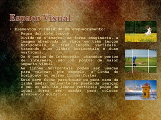  Elementos visuais de um enquadramento:
 Regra dos três terços
Divide-se a imagem, de forma imaginária, a
imagem observada no visor em três terços
horizontais e três terços verticais,
traçando duas linhas horizontais e duas
verticais.
Os 4 pontos de interceção, chamados pontos
de interesse, são os pontos de maior
impacto visual.
As linhas horizontais podem ser usadas
para colocar, por exemplo, a linha do
horizonte ou outras linhas fortes.
Esta deve ficar para baixo ou para cima da
linha média consoante se pretenda realçar
o céu ou não. As linhas verticais podem de
igual forma ser usadas para colocar
árvores ou edifícios.
 
