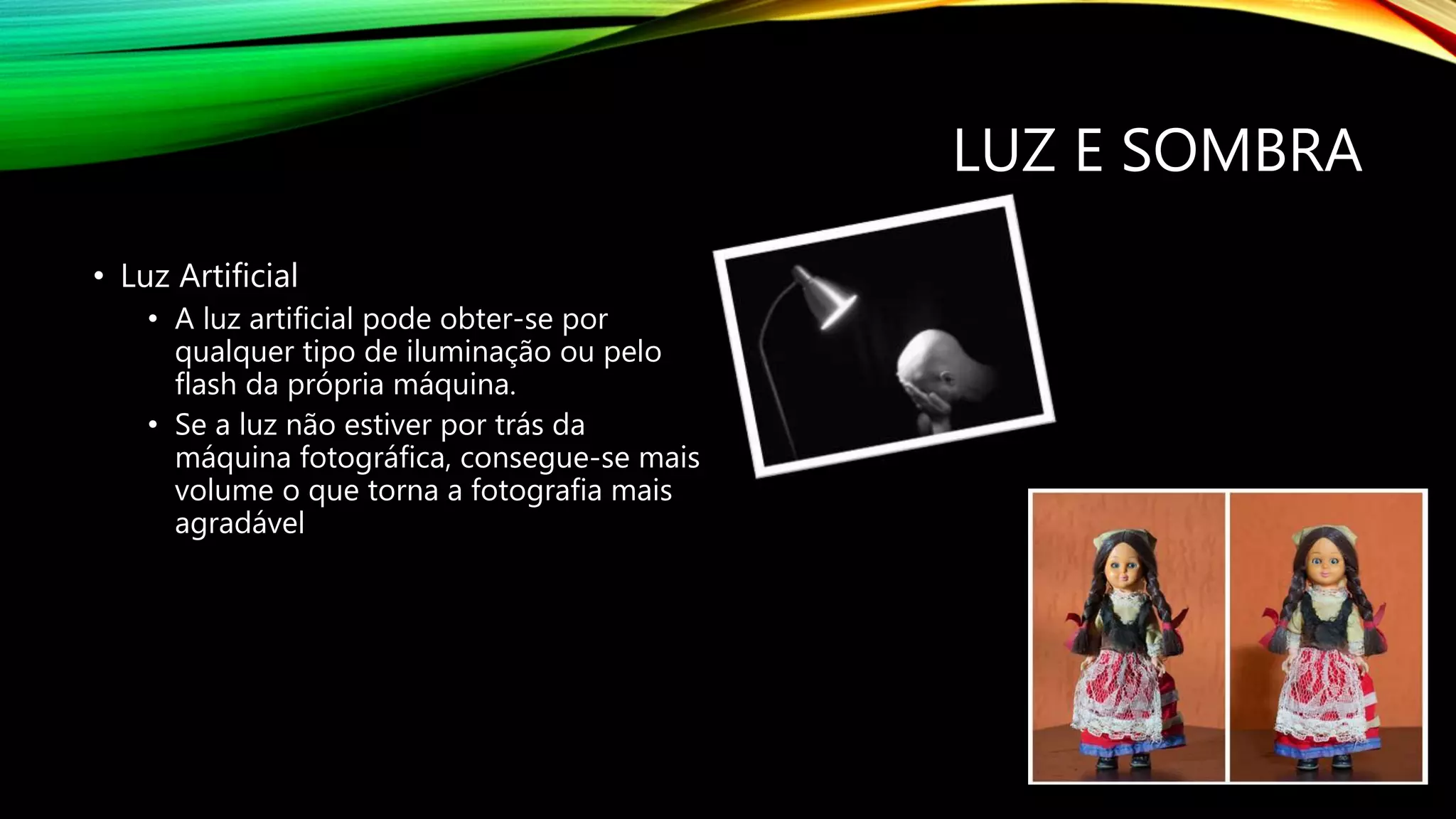 LUZ E SOMBRA
• Luz Artificial
• A luz artificial pode obter-se por
qualquer tipo de iluminação ou pelo
flash da própria máquina.
• Se a luz não estiver por trás da
máquina fotográfica, consegue-se mais
volume o que torna a fotografia mais
agradável