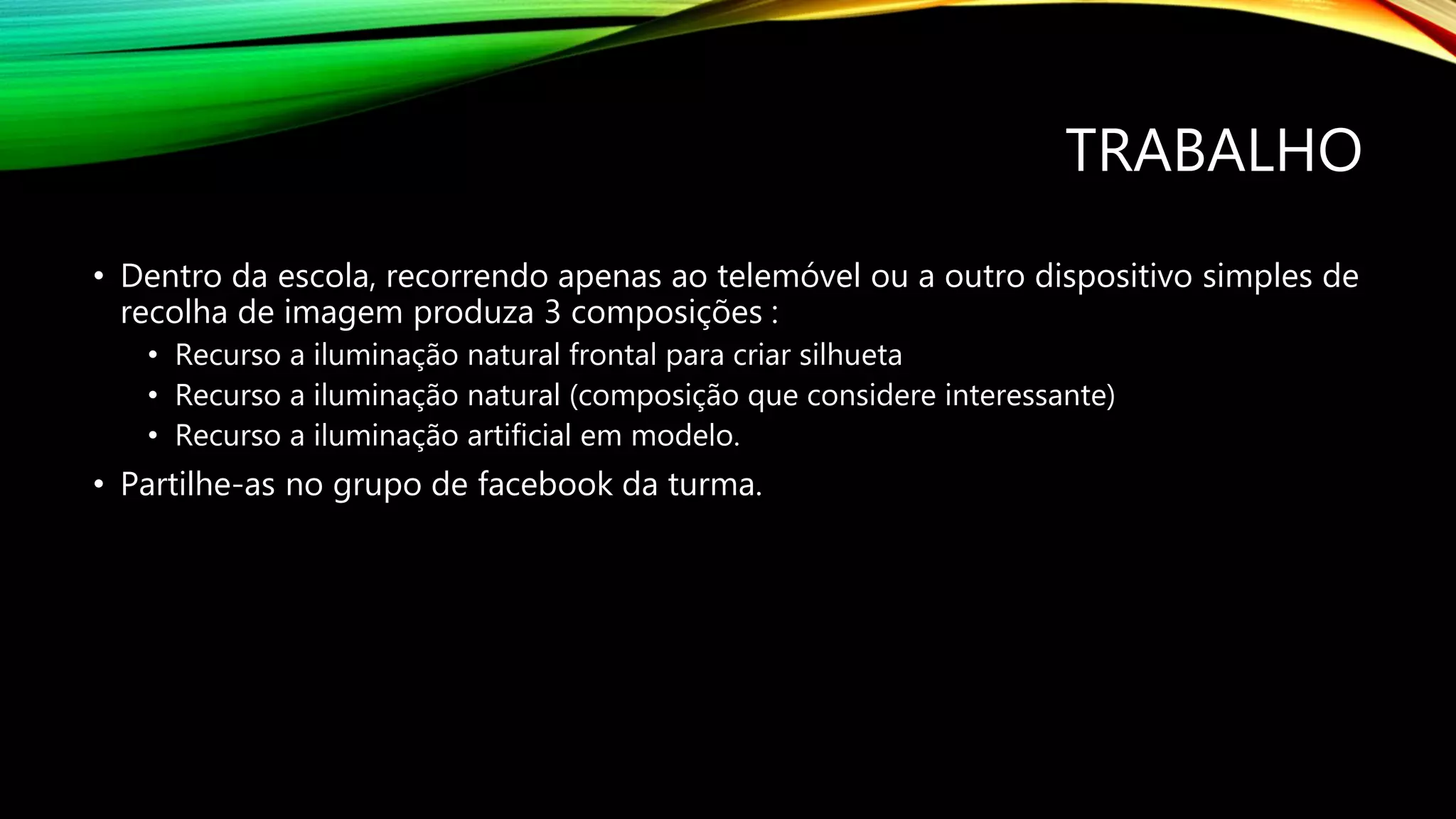 TRABALHO
• Dentro da escola, recorrendo apenas ao telemóvel ou a outro dispositivo simples de
recolha de imagem produza 3 composições :
• Recurso a iluminação natural frontal para criar silhueta
• Recurso a iluminação natural (composição que considere interessante)
• Recurso a iluminação artificial em modelo.
• Partilhe-as no grupo de facebook da turma.