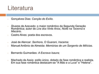 Literatura
• Gonçalves Dias: Canção do Exílio.
• Álvares de Azevedo: o maior romântico da Segunda Geração
Romântica; autor de Lira dos Vinte Anos, Noite na Taverna e
Macário.
• Castro Alves: poeta dos escravos.
• José de Alencar: Senhora, O Guarani, Iracema;
• Manuel Antônio de Almeida: Memórias de um Sargento de Milícias.
• Bernardo Guimarães: A Escrava Isaura;
• Machado de Assis: estilo único, dotado de fase romântica e realista.
Em sua fase romântica destacam-se "A Mão e a Luva" e "Helena".
 