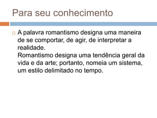 Para seu conhecimento
 A palavra romantismo designa uma maneira
de se comportar, de agir, de interpretar a
realidade.
Romantismo designa uma tendência geral da
vida e da arte; portanto, nomeia um sistema,
um estilo delimitado no tempo.
 