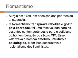 Romantismo
• Surgiu em 1789, em oposição aos padrões da
aristocracia.
• O Romantismo transpirava rebeldia e gosto
pela liberdade, foi uma fase voltada para os
assuntos contemporâneos e para o cotidiano
do homem burguês do século XIX. Esse
valorizava o homem emotivo, intuitivo e
psicológico, e por isso desprezava o
racionalismo dos iluministas.
 