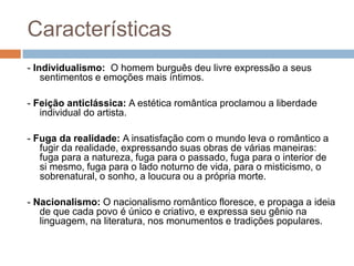 Características
- Individualismo: O homem burguês deu livre expressão a seus
sentimentos e emoções mais íntimos.
- Feição anticlássica: A estética romântica proclamou a liberdade
individual do artista.
- Fuga da realidade: A insatisfação com o mundo leva o romântico a
fugir da realidade, expressando suas obras de várias maneiras:
fuga para a natureza, fuga para o passado, fuga para o interior de
si mesmo, fuga para o lado noturno de vida, para o misticismo, o
sobrenatural, o sonho, a loucura ou a própria morte.
- Nacionalismo: O nacionalismo romântico floresce, e propaga a ideia
de que cada povo é único e criativo, e expressa seu gênio na
linguagem, na literatura, nos monumentos e tradições populares.
 