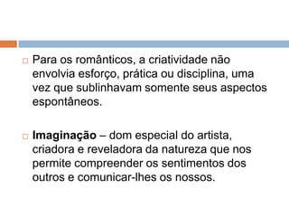  Para os românticos, a criatividade não
envolvia esforço, prática ou disciplina, uma
vez que sublinhavam somente seus aspectos
espontâneos.
 Imaginação – dom especial do artista,
criadora e reveladora da natureza que nos
permite compreender os sentimentos dos
outros e comunicar-lhes os nossos.
 