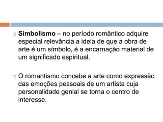  Simbolismo – no período romântico adquire
especial relevância a ideia de que a obra de
arte é um símbolo, é a encarnação material de
um significado espiritual.
 O romantismo concebe a arte como expressão
das emoções pessoais de um artista cuja
personalidade genial se torna o centro de
interesse.
 