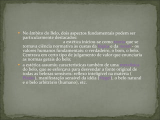 No âmbito do Belo, dois aspectos fundamentais podem ser particularmente destacados:  a estética iniciou-se como  teoria  que se tornava ciência normativa às custas da  lógica  e da  moral  - os valores humanos fundamentais: o verdadeiro, o bom, o belo. Centrava em certo tipo de julgamento de valor que enunciaria as normas gerais do belo; a estética assumiu características também de uma  metafísica  do belo, que se esforçava para desvendar a fonte original de todas as belezas sensíveis: reflexo inteligível na matéria ( Platão ), manifestação sensível da idéia ( Hegel ), o belo natural e o belo arbitrário (humano), etc. 