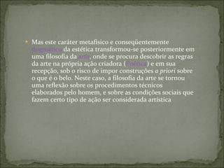 Mas este caráter metafísico e conseqüentemente  dogmático  da estética transformou-se posteriormente em uma filosofia da  arte , onde se procura descobrir as regras da arte na própria ação criadora ( Poética ) e em sua recepção, sob o risco de impor construções  a priori  sobre o que é o belo. Neste caso, a filosofia da arte se tornou uma reflexão sobre os procedimentos técnicos elaborados pelo homem, e sobre as condições sociais que fazem certo tipo de ação ser considerada artística  