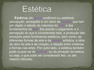 Estética  (do  grego   αισθητική  ou  aisthésis :  percepção ,  sensação ) é um ramo da  filosofia  que tem por objeto o estudo da natureza do  belo  e dos fundamentos da  arte . Ela estuda o julgamento e a percepção do que é considerada bela, a produção das emoções pelos fenômenos estéticos, bem como: as diferentes formas de arte e da  técnica  artística; a idéia de obra de arte e de criação; a relação entre matérias e formas nas artes. Por outro lado, a estética também pode ocupar-se do  sublime , ou da privação da beleza, ou seja, o que pode ser considerado feio, ou ate mesmo ridículos. 