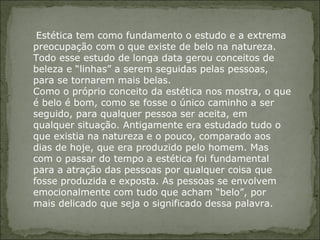   Estética tem como fundamento o estudo e a extrema preocupação com o que existe de belo na natureza. Todo esse estudo de longa data gerou conceitos de beleza e “linhas” a serem seguidas pelas pessoas, para se tornarem mais belas.  Como o próprio conceito da estética nos mostra, o que é belo é bom, como se fosse o único caminho a ser seguido, para qualquer pessoa ser aceita, em qualquer situação. Antigamente era estudado tudo o que existia na natureza e o pouco, comparado aos dias de hoje, que era produzido pelo homem. Mas com o passar do tempo a estética foi fundamental para a atração das pessoas por qualquer coisa que fosse produzida e exposta. As pessoas se envolvem emocionalmente com tudo que acham “belo”, por mais delicado que seja o significado dessa palavra.  