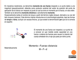 En mecánica newtoniana, se denomina momento de una fuerza (respecto a un punto dado) a una
magnitud (pseudo)vectorial, obtenida como producto vectorial del vector de posición del punto de
aplicación de la fuerza con respecto al punto al cual se toma el momento por la fuerza, en ese orden.
También se le denomina momento dinámico o sencillamente momento.
Ocasionalmente recibe el nombre de torque a partir del término inglés (torque), derivado a su vez del
latín torquere (retorcer). Este término intenta introducirse en la terminología española, bajo las formas
de torque o torca, aunque con escasa fortuna, ya que existe la denominación par que es la correcta
en español.
El momento de una fuerza con respecto a un punto da
a conocer en qué medida existe capacidad en una
fuerza o sistema de fuerzas para causar la rotación del
cuerpo alrededor de un eje que pase por dicho punto.
Matemáticamente
dFM
ciatandisFuerzaMomento


 