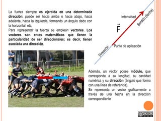 La fuerza siempre es ejercida en una determinada
dirección: puede ser hacia arriba o hacia abajo, hacia
adelante, hacia la izquierda, formando un ángulo dado con
la horizontal, etc.
Para representar la fuerza se emplean vectores. Los
vectores son entes matemáticos que tienen la
particularidad de ser direccionales; es decir, tienen
asociada una dirección.
Además, un vector posee módulo, que
corresponde a su longitud, su cantidad
numérica y su dirección (ángulo que forma
con una línea de referencia).
Se representa un vector gráficamente a
través de una flecha en la dirección
correspondiente
F

Punto de aplicación
Intensidad
 