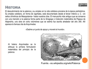 El descubrimiento de la palanca y su empleo en la vida cotidiana proviene de la época prehistórica.
Su empleo cotidiano, en forma de cigoñales, está documentado desde el tercer milenio a. C. –en
sellos cilíndricos de Mesopotamia– hasta nuestros días. El manuscrito más antiguo que se conserva
con una mención a la palanca forma parte de la Sinagoga o Colección matemática de Pappus de
Alejandría, una obra en ocho volúmenes que se estima fue escrita alrededor del año 340. Allí
aparece la famosa cita de Arquímedes
«Dadme un punto de apoyo y moveré el mundo».
Al heleno Arquímedes se le
atribuye la primera formulación
matemática del principio de la
palanca.
HISTORIA
Fuente.- es.wikipedia.org/wiki/Palanca
 