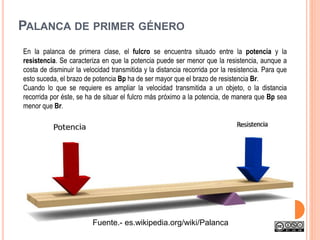 PALANCA DE PRIMER GÉNERO
En la palanca de primera clase, el fulcro se encuentra situado entre la potencia y la
resistencia. Se caracteriza en que la potencia puede ser menor que la resistencia, aunque a
costa de disminuir la velocidad transmitida y la distancia recorrida por la resistencia. Para que
esto suceda, el brazo de potencia Bp ha de ser mayor que el brazo de resistencia Br.
Cuando lo que se requiere es ampliar la velocidad transmitida a un objeto, o la distancia
recorrida por éste, se ha de situar el fulcro más próximo a la potencia, de manera que Bp sea
menor que Br.
Fuente.- es.wikipedia.org/wiki/Palanca
 