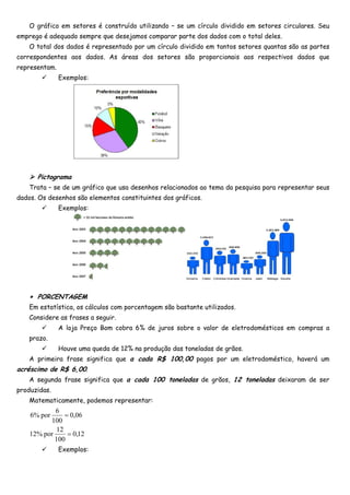 O gráfico em setores é construído utilizando – se um círculo dividido em setores circulares. Seu
emprego é adequado sempre que desejamos comparar parte dos dados com o total deles.
    O total dos dados é representado por um círculo dividido em tantos setores quantas são as partes
correspondentes aos dados. As áreas dos setores são proporcionais aos respectivos dados que
representam.
               Exemplos:




      Pictograma
    Trata – se de um gráfico que usa desenhos relacionados ao tema da pesquisa para representar seus
dados. Os desenhos são elementos constituintes dos gráficos.
               Exemplos:




    ∗ PORCENTAGEM
    Em estatística, os cálculos com porcentagem são bastante utilizados.
    Considere as frases a seguir.
               A loja Preço Bom cobra 6% de juros sobre o valor de eletrodomésticos em compras a
    prazo.
               Houve uma queda de 12% na produção das toneladas de grãos.
    A primeira frase significa que a cada R$ 100,00 pagos por um eletrodoméstico, haverá um
acréscimo de R$ 6,00.
    A segunda frase significa que a cada 100 toneladas de grãos, 12 toneladas deixaram de ser
produzidas.
    Matematicamente, podemos representar:
            6
    6% por      = 0,06
          100
             12
    12% por      = 0,12
            100
               Exemplos:
 