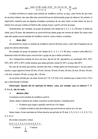 2.6,5 + 3.7,0 + 1.6,0 + 2.7,0 13 + 21 + 6 + 14 54
                           MP =                                 =                =   = 6,75
                                           2+ 3+1+ 2                    8          8
      A média aritmética é usada como medida de tendência central, ou seja, como forma de, por meio

de um único número, dar uma idéia das características de determinado grupo de números. No entanto, é

importante ressaltar que em algumas situações a presença de um valor maior ou bem menor do que os

demais faz com que a média aritmética não consiga traçar o perfil correto do grupo.

      Consideremos, por exemplo, um grupo de pessoas com idades de 2, 3, 2, 1, 2 e 50 anos. A média de

idade, que é 10 anos, não demonstra as características desse grupo em termos de idade. Em casos como

esse são usadas outras medidas de tendência central, como a moda e a mediana.

               Moda (Mo)
      Em estatística, moda é a medida de tendência central definida como o valor mais freqüente de um

grupo de valores observados.

      No exemplo do grupo de pessoas com idades de 2, 3, 2, 1, 2 e 50 anos, a moda é anos (Mo=2) e

demonstra mais eficiência para caracterizar o grupo do que a média aritmética.

      Se a temperatura medida de hora em hora, das 6h às 11h, apresentou os resultados 14°C, 15°C,

15°C, 18°C, 20°C e 25°C, então dizemos que nesse período a moda foi 15°C, ou seja, Mo=15°C.

      No caso de um aluno que anotou, durante dez dias, o tempo gasto em minutos para ir de sua casa à

escola e cujos registros foram 15 mim, 14 mim, 18 mim, 15 mim, 14 mim, 25 mim, 16 mim, 15 mim, 15 mim,

e 16 mim, a moda é 15 mim, ou seja, Mo = 15 mim.

      Se as notas obtidas por um aluno foram 6,0; 7,5; 7,5; 5,0 e 6,0, dizemos que a moda é 6,0 e 7,5 e

que a distribuição é bimodal.

      Observação: Quando não há repetição de número, como, por exemplo, para os números 7, 9,

4, 5 e 8, não há moda.

               Mediana (Me)
      A mediana é outra medida de tendência central.

      Assim, dados n números em ordem crescente ou decrescente, a mediana será:

                   O número que ocupar a posição central se n for ímpar;

                   A média aritmética dos dois números que estiverem no centro se n for par.

      Numa classe, foram anotadas as faltas durante um período de 15 dias: 3, 5, 2, 0, 2, 1, 3, 4, 5, 7, 0,

2, 3, 4 e 7.

      Em ordem crescente, temos:

      0, 0, 1, 2, 2, 2, 3, 3, 3, 4, 4, 5, 5, 7, 7

          7 valores               7 valores

                           Me
 