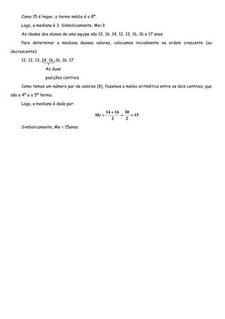Como 15 é ímpar, o termo médio é o 8º.

     Logo, a mediana é 3. Simbolicamente, Me=3.

     As idades dos alunos de uma equipe são 12, 16, 14, 12, 13, 16, 16 e 17 anos.

     Para determinar a mediana desses valores, colocamos inicialmente na ordem crescente (ou

decrescente):

     12, 12, 13, 14, 16, 16, 16, 17

                  As duas

                  posições centrais

     Como temos um número par de valores (8), fazemos a média aritmética entre os dois centrais, que

são o 4º e o 5º termo.

     Logo, a mediana é dada por:

                                                   14 + 16 30
                                            Me =          =   = 15
                                                      2     2
     Simbolicamente, Me = 15anos.
 