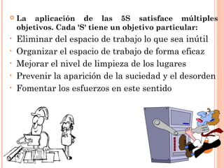  La aplicación de las 5S satisface múltiples
objetivos. Cada 'S' tiene un objetivo particular:
• Eliminar del espacio de trabajo lo que sea inútil
• Organizar el espacio de trabajo de forma eficaz
• Mejorar el nivel de limpieza de los lugares
• Prevenir la aparición de la suciedad y el desorden
• Fomentar los esfuerzos en este sentido
 