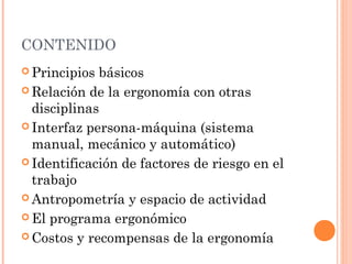 CONTENIDO
 Principios básicos
 Relación de la ergonomía con otras
disciplinas
 Interfaz persona-máquina (sistema
manual, mecánico y automático)
 Identificación de factores de riesgo en el
trabajo
 Antropometría y espacio de actividad
 El programa ergonómico
 Costos y recompensas de la ergonomía
 