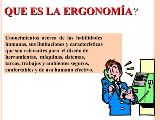 Conocimientos acerca de las habilidades
humanas, sus limitaciones y características
que son relevantes para el diseño de
herramientas, máquinas, sistemas,
tareas, trabajos y ambientes seguros,
confortables y de uso humano efectivo.
QUE ES LA ERGONOMÍAQUE ES LA ERGONOMÍA??
 