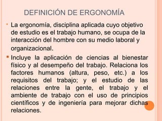 DEFINICIÓN DE ERGONOMÍA
 La ergonomía, disciplina aplicada cuyo objetivo
de estudio es el trabajo humano, se ocupa de la
interacción del hombre con su medio laboral y
organizacional.
 Incluye la aplicación de ciencias al bienestar
físico y al desempeño del trabajo. Relaciona los
factores humanos (altura, peso, etc.) a los
requisitos del trabajo; y el estudio de las
relaciones entre la gente, el trabajo y el
ambiente de trabajo con el uso de principios
científicos y de ingeniería para mejorar dichas
relaciones.
 