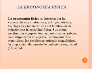 LA ERGONOMÍA FÍSICA
La ergonomía física se interesa por las
características anatómicas, antropométricas,
fisiológicas y biomecánicas del hombre en su
relación con la actividad física. Sus temas
pertinentes comprenden las posturas de trabajo,
la manipulación de objetos, los movimientos
repetitivos, los problemas músculo-esqueléticos,
la disposición del puesto de trabajo, la seguridad
y la salud.
 