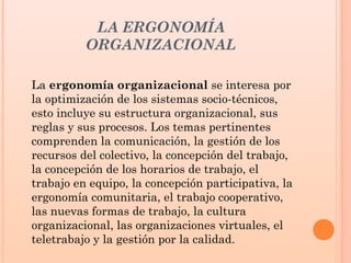 LA ERGONOMÍA
ORGANIZACIONAL
La ergonomía organizacional se interesa por
la optimización de los sistemas socio-técnicos,
esto incluye su estructura organizacional, sus
reglas y sus procesos. Los temas pertinentes
comprenden la comunicación, la gestión de los
recursos del colectivo, la concepción del trabajo,
la concepción de los horarios de trabajo, el
trabajo en equipo, la concepción participativa, la
ergonomía comunitaria, el trabajo cooperativo,
las nuevas formas de trabajo, la cultura
organizacional, las organizaciones virtuales, el
teletrabajo y la gestión por la calidad.
 