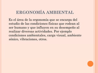 ERGONOMÍA AMBIENTAL
Es el área de la ergonomía que se encarga del
estudio de las condiciones físicas que rodean al
ser humano y que influyen en su desempeño al
realizar diversas actividades. Por ejemplo
condiciones ambientales, carga visual, ambiente
sónico, vibraciones, otros.
 