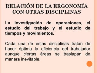 RELACIÓN DE LA ERGONOMÍA
CON OTRAS DISCIPLINAS
La investigación de operaciones, el
estudio del trabajo y el estudio de
tiempos y movimientos.
Cada una de estas disciplinas tratan de
hacer óptima la eficiencia del trabajador
aunque ciertas áreas se traslapan de
manera inevitable.
 