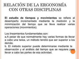 RELACIÓN DE LA ERGONOMÍA
CON OTRAS DISCIPLINAS
El estudio de tiempos y movimientos se refiere al
desempeño incrementado mediante la medición y la
minimización del tiempo que se lleva realizar varias
operaciones (movimientos).
Los lineamientos fundamentales son:
a.A pesar de que normalmente hay varias formas de llevar
a cabo una tarea, un método tendrá que ser superior a los
demás.
b. El método superior puede determinarse mediante la
observación y el análisis del tiempo que se requiere para
llevar a cabo las partes de esa actividad.
 