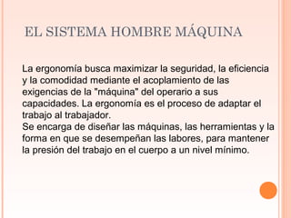 EL SISTEMA HOMBRE MÁQUINA
La ergonomía busca maximizar la seguridad, la eficiencia
y la comodidad mediante el acoplamiento de las
exigencias de la "máquina" del operario a sus
capacidades. La ergonomía es el proceso de adaptar el
trabajo al trabajador.
Se encarga de diseñar las máquinas, las herramientas y la
forma en que se desempeñan las labores, para mantener
la presión del trabajo en el cuerpo a un nivel mínimo.
 