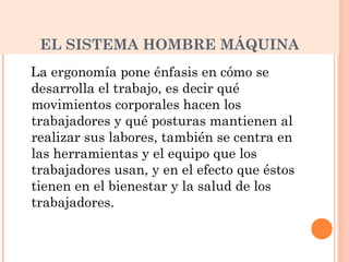 EL SISTEMA HOMBRE MÁQUINA
La ergonomía pone énfasis en cómo se
desarrolla el trabajo, es decir qué
movimientos corporales hacen los
trabajadores y qué posturas mantienen al
realizar sus labores, también se centra en
las herramientas y el equipo que los
trabajadores usan, y en el efecto que éstos
tienen en el bienestar y la salud de los
trabajadores.
 